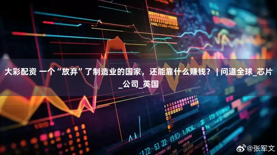 大彩配资 一个“放弃”了制造业的国家，还能靠什么赚钱？ | 问道全球_芯片_公司_英国