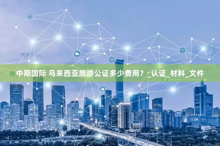 中期国际 马来西亚旅游公证多少费用？_认证_材料_文件