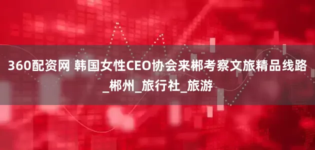 360配资网 韩国女性CEO协会来郴考察文旅精品线路_郴州_旅行社_旅游