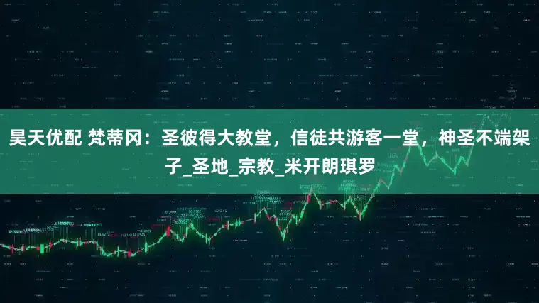 昊天优配 梵蒂冈：圣彼得大教堂，信徒共游客一堂，神圣不端架子_圣地_宗教_米开朗琪罗