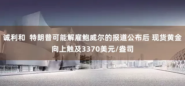 诚利和  特朗普可能解雇鲍威尔的报道公布后 现货黄金向上触及3370美元/盎司