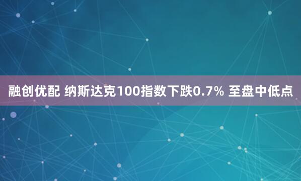 融创优配 纳斯达克100指数下跌0.7% 至盘中低点