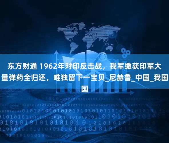 东方财通 1962年对印反击战，我军缴获印军大量弹药全归还，唯独留下一宝贝_尼赫鲁_中国_我国