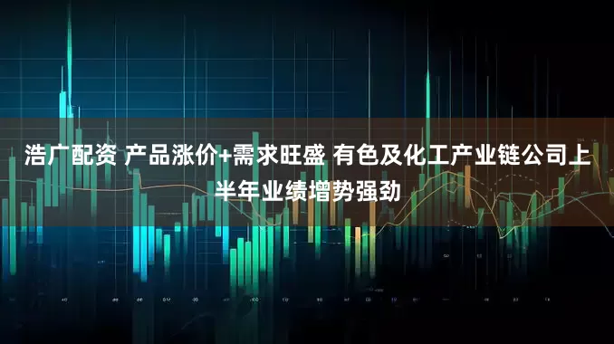 浩广配资 产品涨价+需求旺盛 有色及化工产业链公司上半年业绩增势强劲