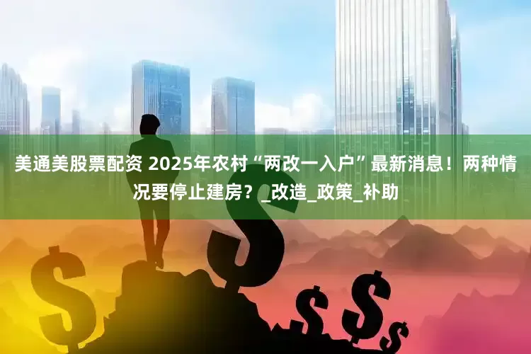 美通美股票配资 2025年农村“两改一入户”最新消息！两种情况要停止建房？_改造_政策_补助