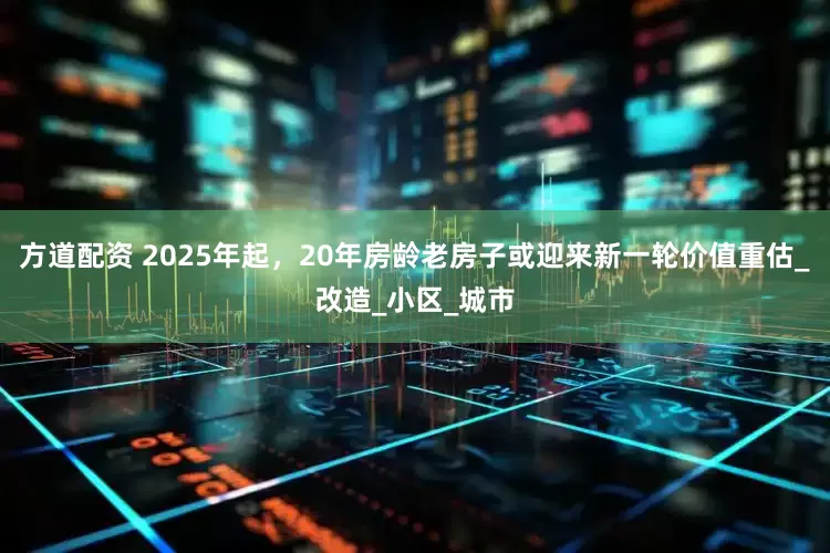方道配资 2025年起，20年房龄老房子或迎来新一轮价值重估_改造_小区_城市