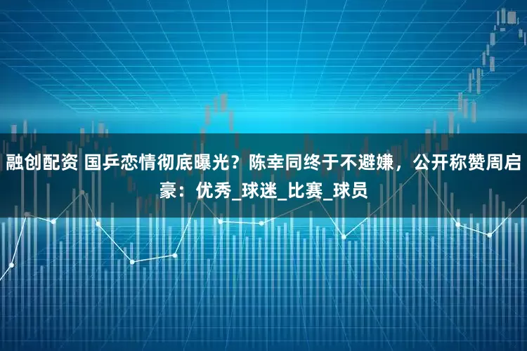 融创配资 国乒恋情彻底曝光？陈幸同终于不避嫌，公开称赞周启豪：优秀_球迷_比赛_球员