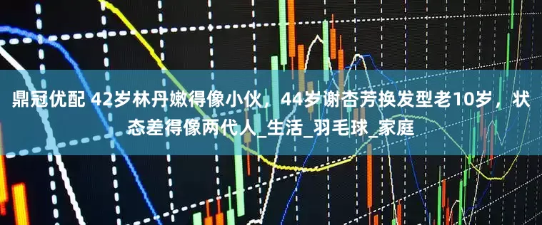 鼎冠优配 42岁林丹嫩得像小伙，44岁谢杏芳换发型老10岁，状态差得像两代人_生活_羽毛球_家庭