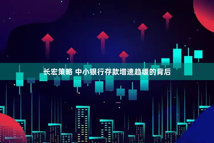 长宏策略 中小银行存款增速趋缓的背后