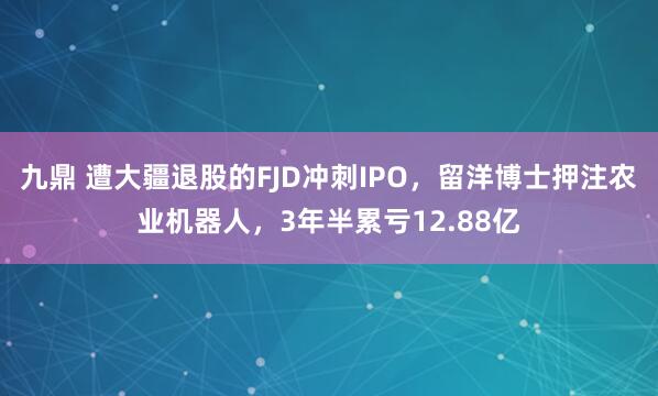 九鼎 遭大疆退股的FJD冲刺IPO，留洋博士押注农业机器人，3年半累亏12.88亿