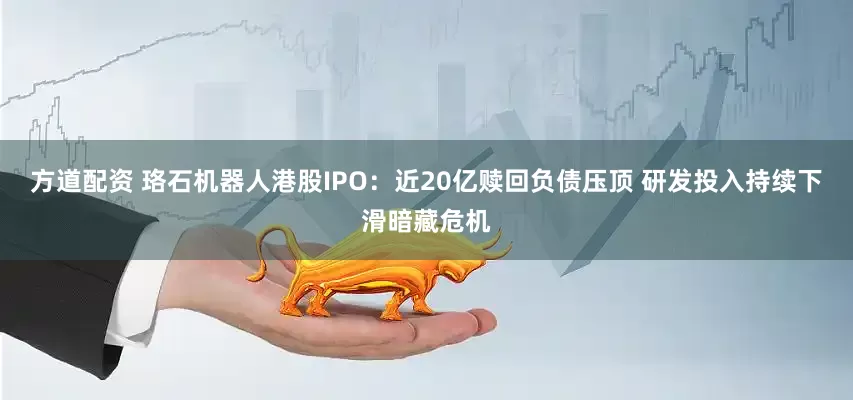 方道配资 珞石机器人港股IPO：近20亿赎回负债压顶 研发投入持续下滑暗藏危机