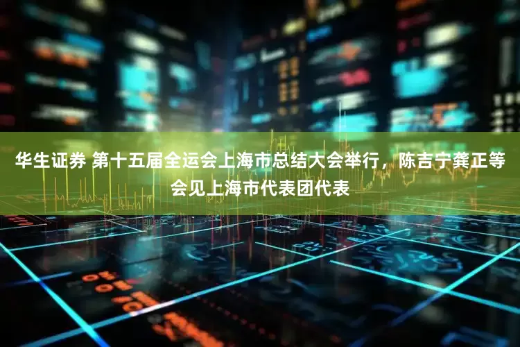 华生证券 第十五届全运会上海市总结大会举行，陈吉宁龚正等会见上海市代表团代表