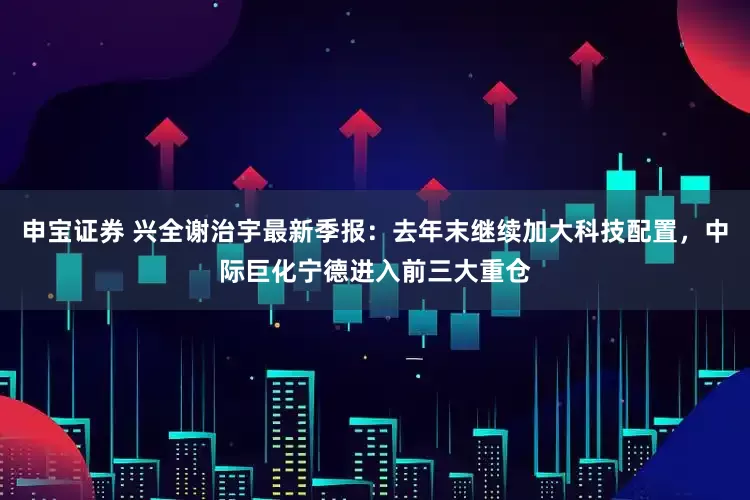 申宝证券 兴全谢治宇最新季报：去年末继续加大科技配置，中际巨化宁德进入前三大重仓