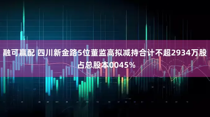 融可赢配 四川新金路5位董监高拟减持合计不超2934万股 占总股本0045%