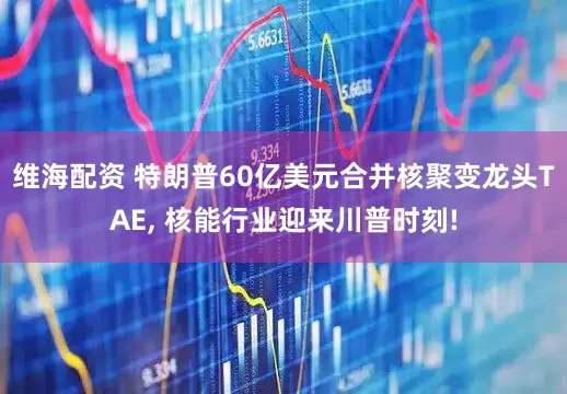 维海配资 特朗普60亿美元合并核聚变龙头TAE, 核能行业迎来川普时刻!