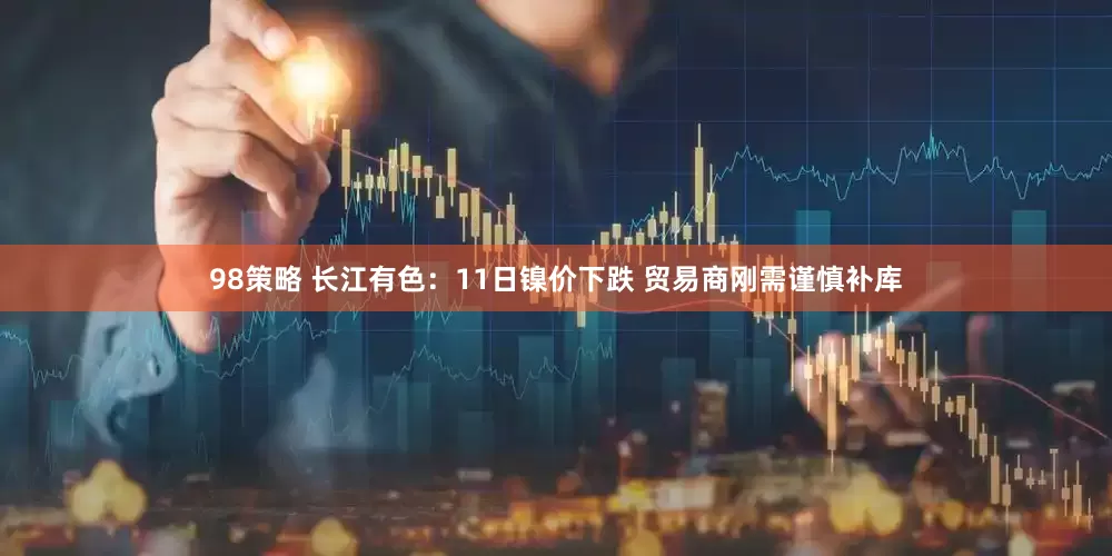 98策略 长江有色：11日镍价下跌 贸易商刚需谨慎补库
