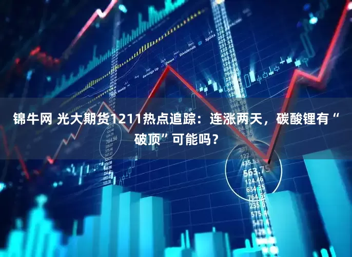 锦牛网 光大期货1211热点追踪：连涨两天，碳酸锂有“破顶”可能吗？