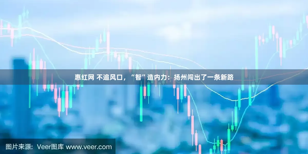惠红网 不追风口，“智”造内力：扬州闯出了一条新路