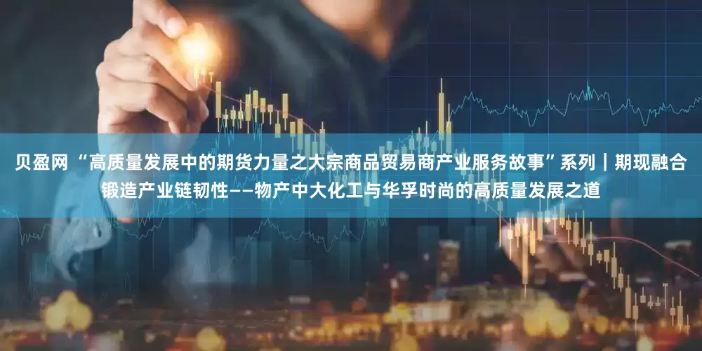 贝盈网 “高质量发展中的期货力量之大宗商品贸易商产业服务故事”系列｜期现融合锻造产业链韧性——物产中大化工与华孚时尚的高质量发展之道