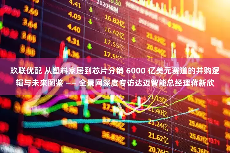 玖联优配 从塑料家居到芯片分销 6000 亿美元赛道的并购逻辑与未来图鉴 —— 全景网深度专访达迈智能总经理蒋新欣