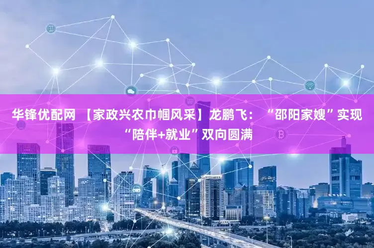 华锋优配网 【家政兴农巾帼风采】龙鹏飞： “邵阳家嫂”实现“陪伴+就业”双向圆满