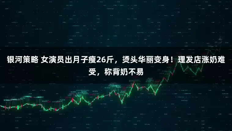 银河策略 女演员出月子瘦26斤，烫头华丽变身！理发店涨奶难受，称背奶不易